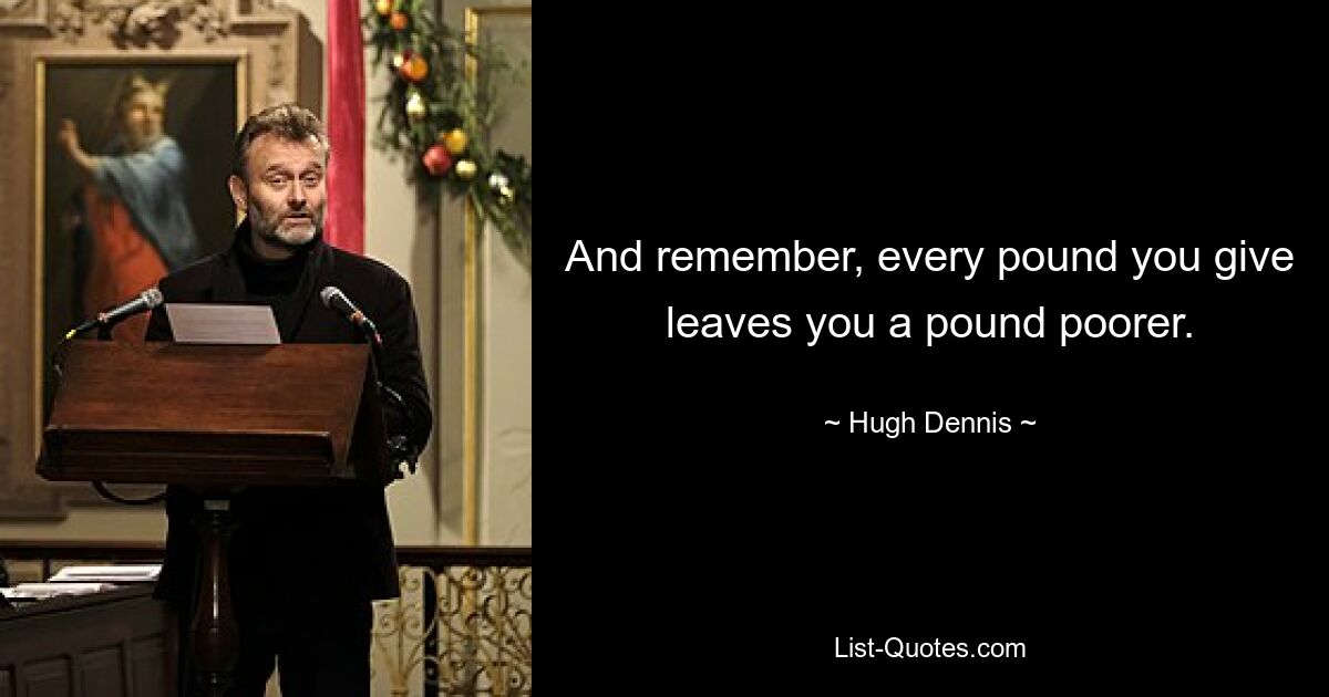 And remember, every pound you give leaves you a pound poorer. — © Hugh Dennis