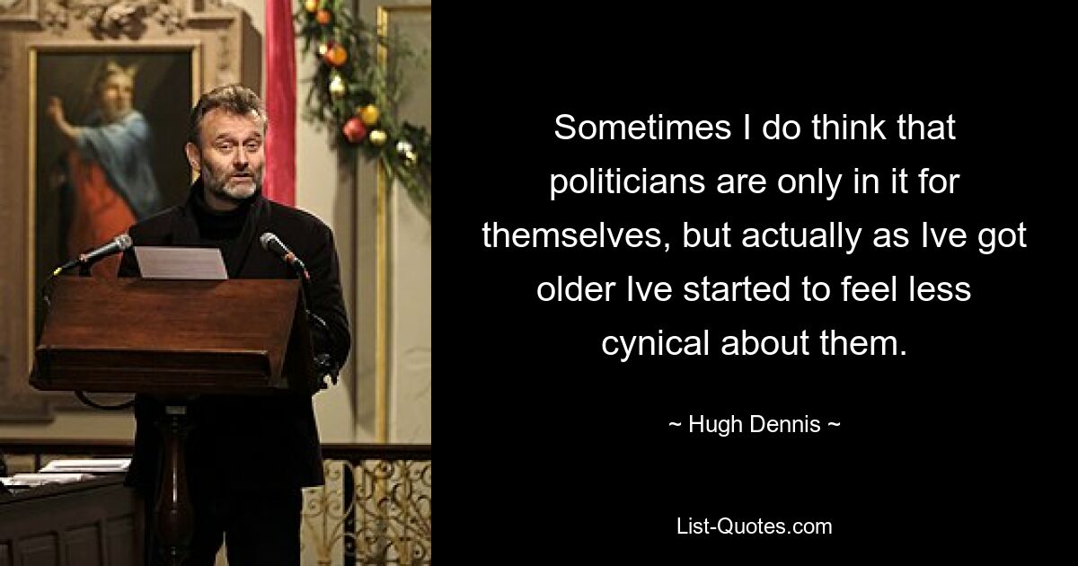 Sometimes I do think that politicians are only in it for themselves, but actually as Ive got older Ive started to feel less cynical about them. — © Hugh Dennis