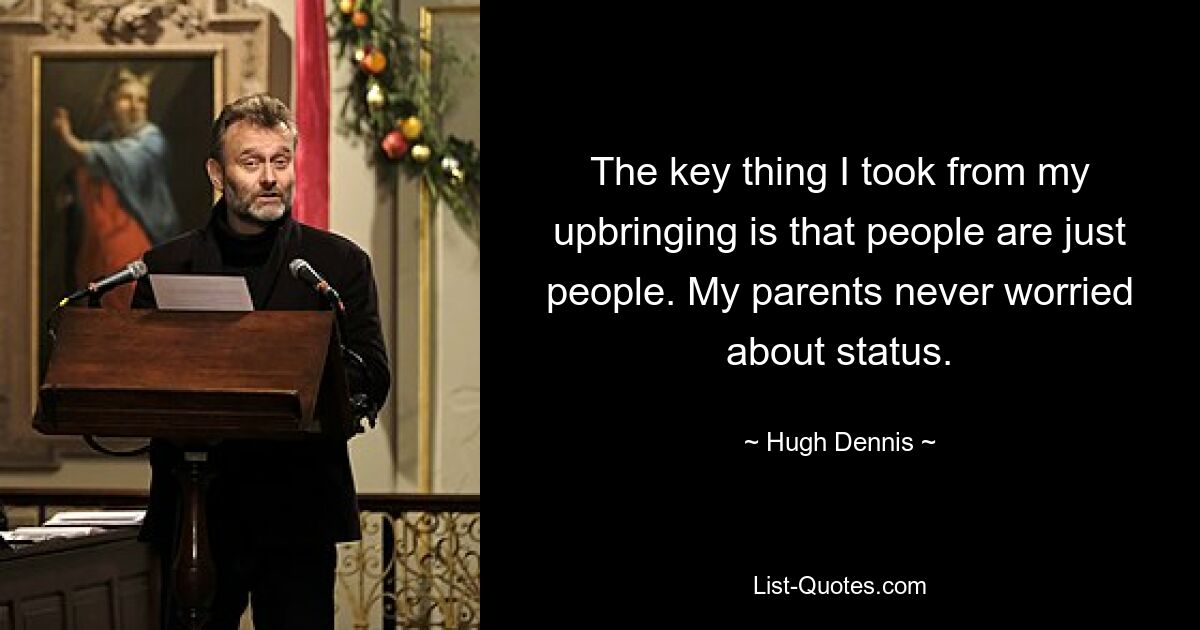 The key thing I took from my upbringing is that people are just people. My parents never worried about status. — © Hugh Dennis