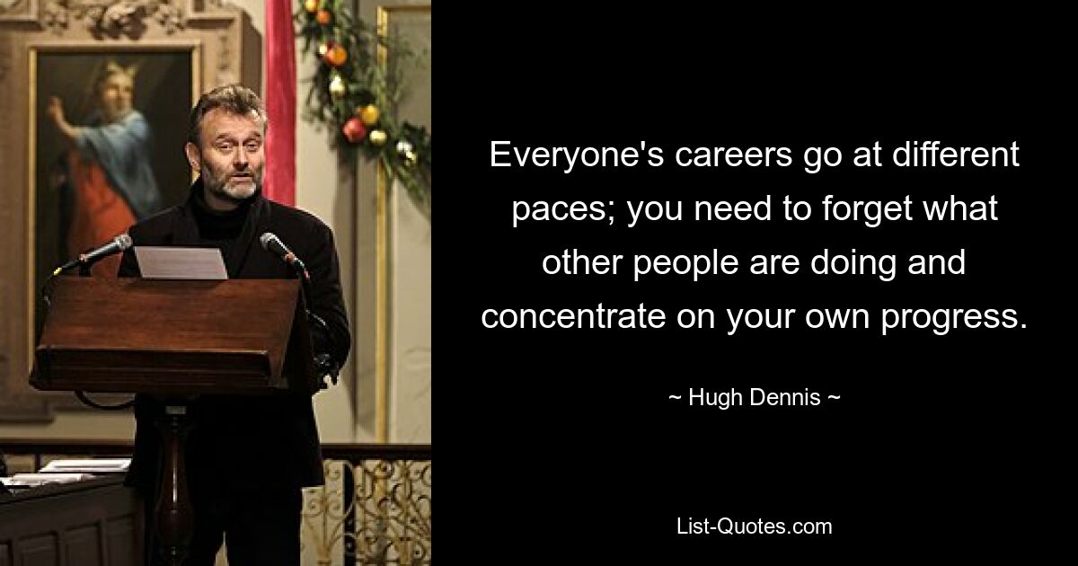 Everyone's careers go at different paces; you need to forget what other people are doing and concentrate on your own progress. — © Hugh Dennis