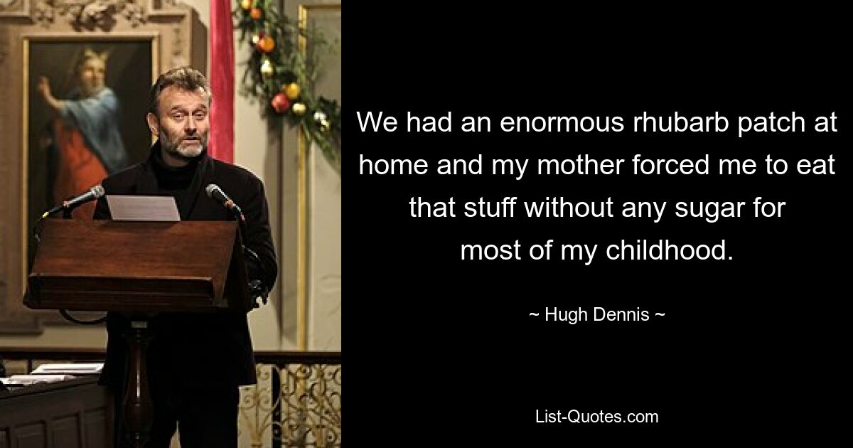 We had an enormous rhubarb patch at home and my mother forced me to eat that stuff without any sugar for most of my childhood. — © Hugh Dennis