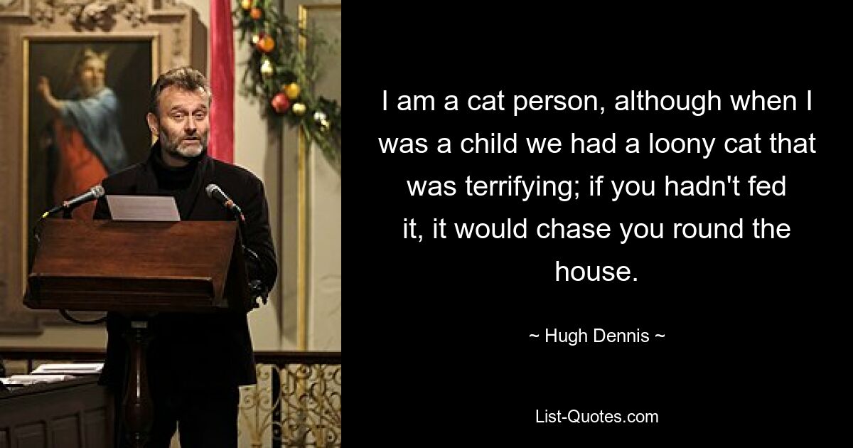 I am a cat person, although when I was a child we had a loony cat that was terrifying; if you hadn't fed it, it would chase you round the house. — © Hugh Dennis