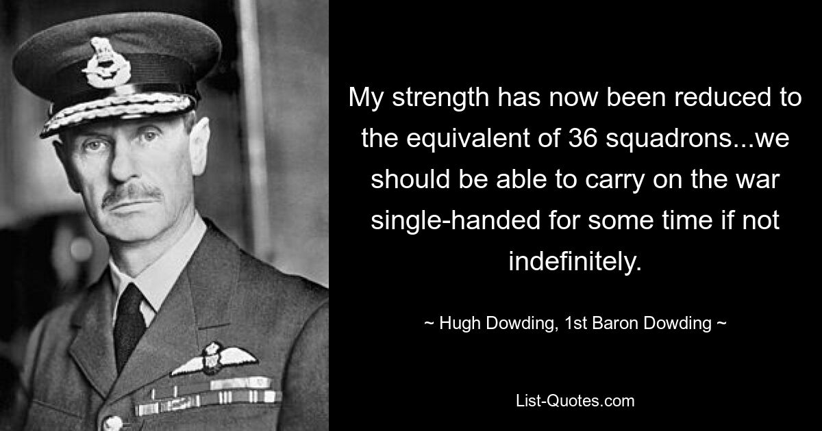 My strength has now been reduced to the equivalent of 36 squadrons...we should be able to carry on the war single-handed for some time if not indefinitely. — © Hugh Dowding, 1st Baron Dowding