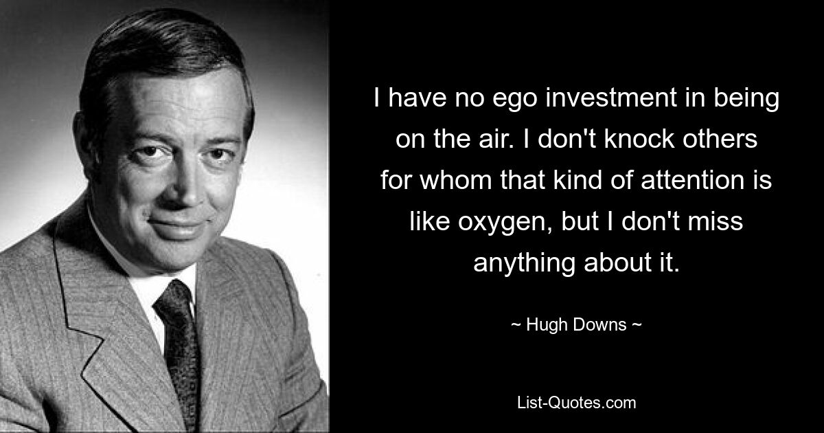 I have no ego investment in being on the air. I don't knock others for whom that kind of attention is like oxygen, but I don't miss anything about it. — © Hugh Downs