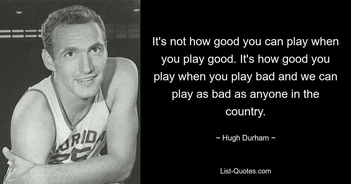 It's not how good you can play when you play good. It's how good you play when you play bad and we can play as bad as anyone in the country. — © Hugh Durham