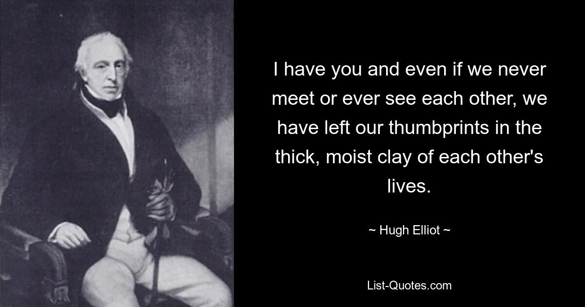 I have you and even if we never meet or ever see each other, we have left our thumbprints in the thick, moist clay of each other's lives. — © Hugh Elliot