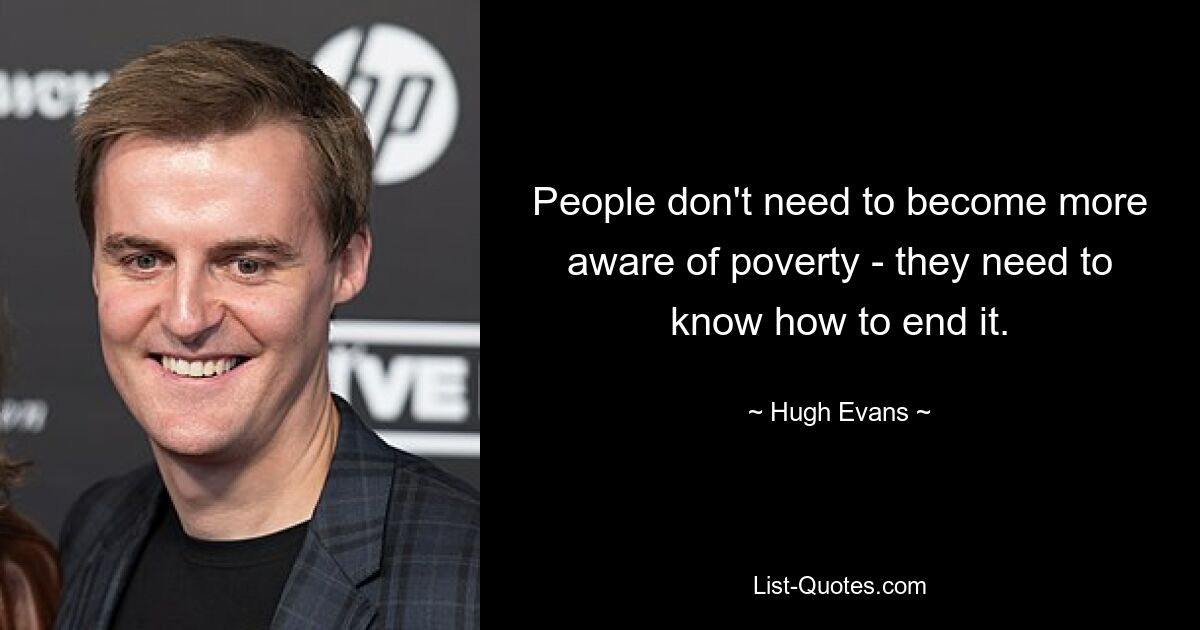 People don't need to become more aware of poverty - they need to know how to end it. — © Hugh Evans