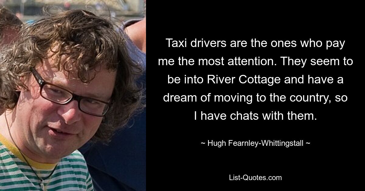 Taxi drivers are the ones who pay me the most attention. They seem to be into River Cottage and have a dream of moving to the country, so I have chats with them. — © Hugh Fearnley-Whittingstall