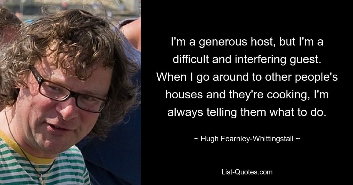 I'm a generous host, but I'm a difficult and interfering guest. When I go around to other people's houses and they're cooking, I'm always telling them what to do. — © Hugh Fearnley-Whittingstall