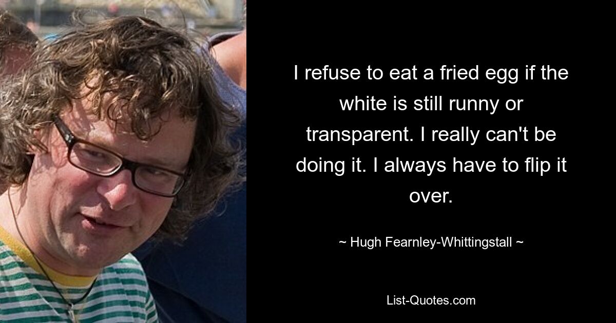 I refuse to eat a fried egg if the white is still runny or transparent. I really can't be doing it. I always have to flip it over. — © Hugh Fearnley-Whittingstall