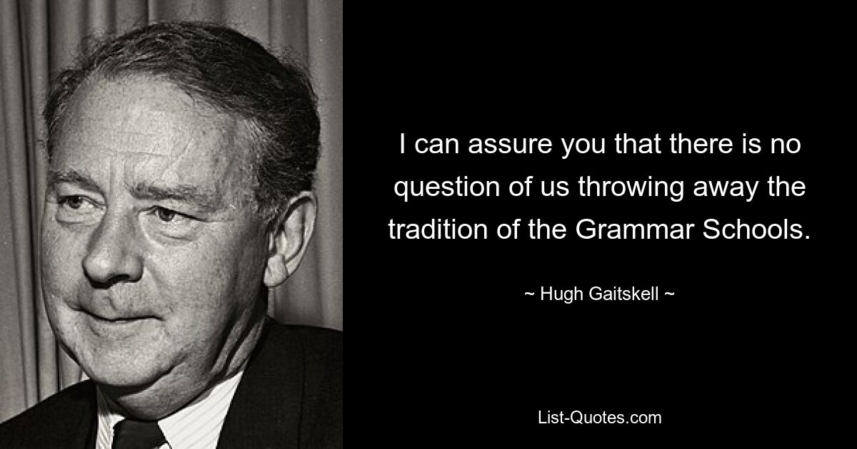 I can assure you that there is no question of us throwing away the tradition of the Grammar Schools. — © Hugh Gaitskell