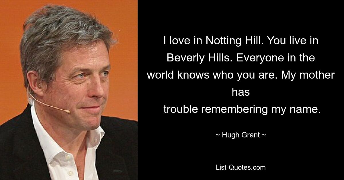 I love in Notting Hill. You live in Beverly Hills. Everyone in the world knows who you are. My mother has
 trouble remembering my name. — © Hugh Grant