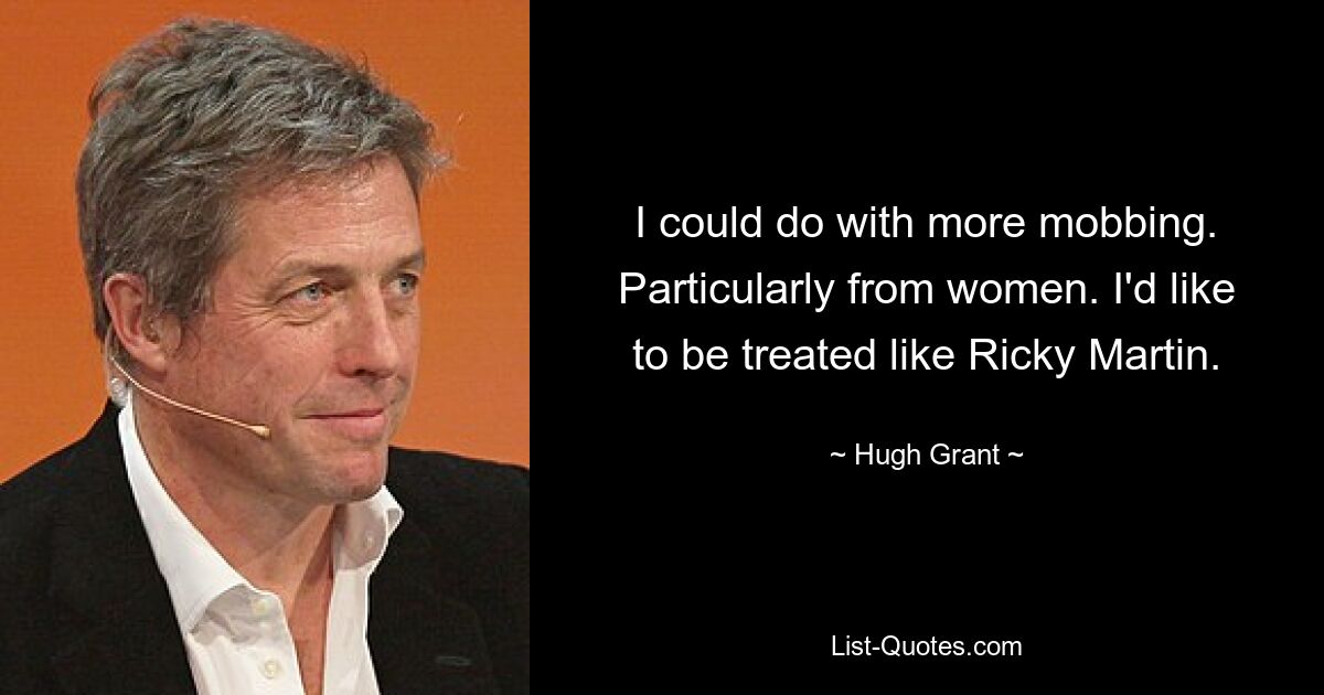 I could do with more mobbing. Particularly from women. I'd like to be treated like Ricky Martin. — © Hugh Grant