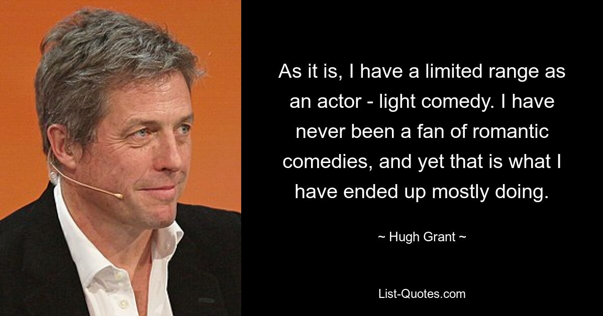 As it is, I have a limited range as an actor - light comedy. I have never been a fan of romantic comedies, and yet that is what I have ended up mostly doing. — © Hugh Grant