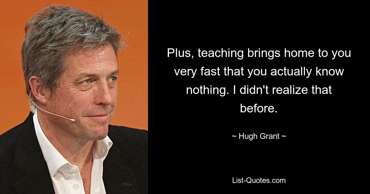 Plus, teaching brings home to you very fast that you actually know nothing. I didn't realize that before. — © Hugh Grant