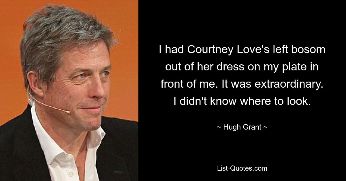 I had Courtney Love's left bosom out of her dress on my plate in front of me. It was extraordinary. I didn't know where to look. — © Hugh Grant