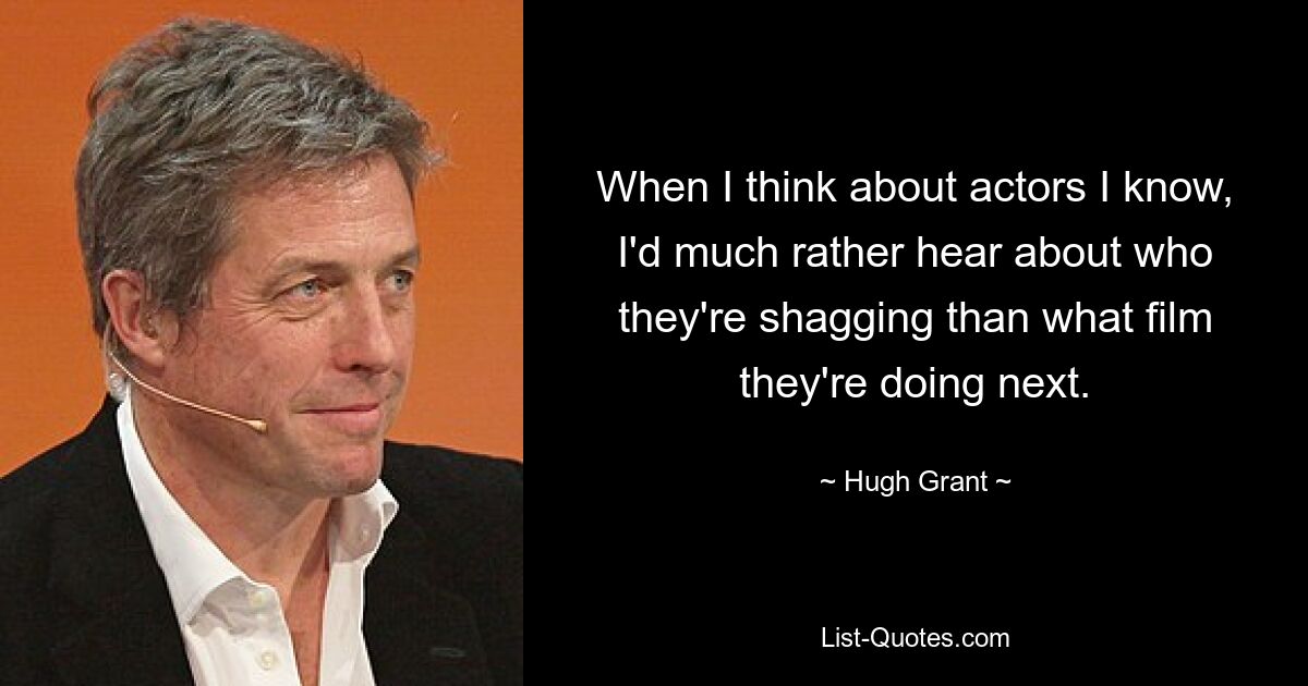 When I think about actors I know, I'd much rather hear about who they're shagging than what film they're doing next. — © Hugh Grant