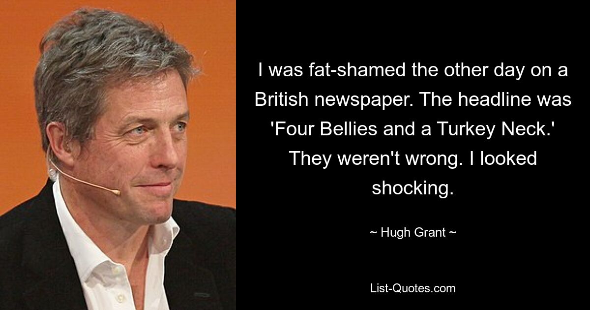 I was fat-shamed the other day on a British newspaper. The headline was 'Four Bellies and a Turkey Neck.' They weren't wrong. I looked shocking. — © Hugh Grant