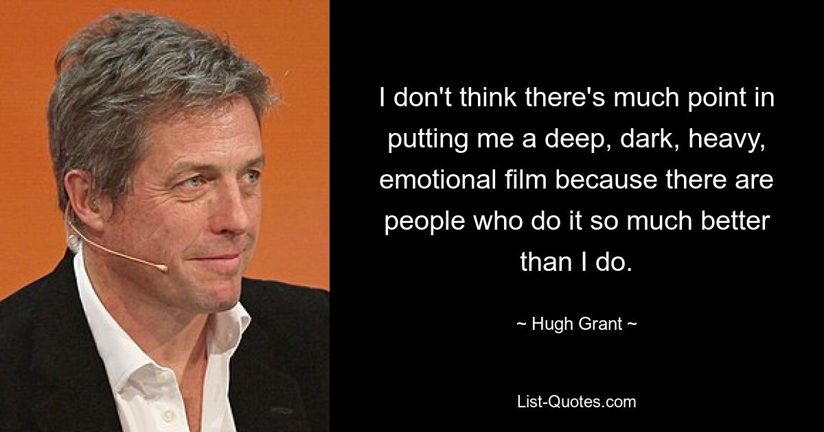 I don't think there's much point in putting me a deep, dark, heavy, emotional film because there are people who do it so much better than I do. — © Hugh Grant