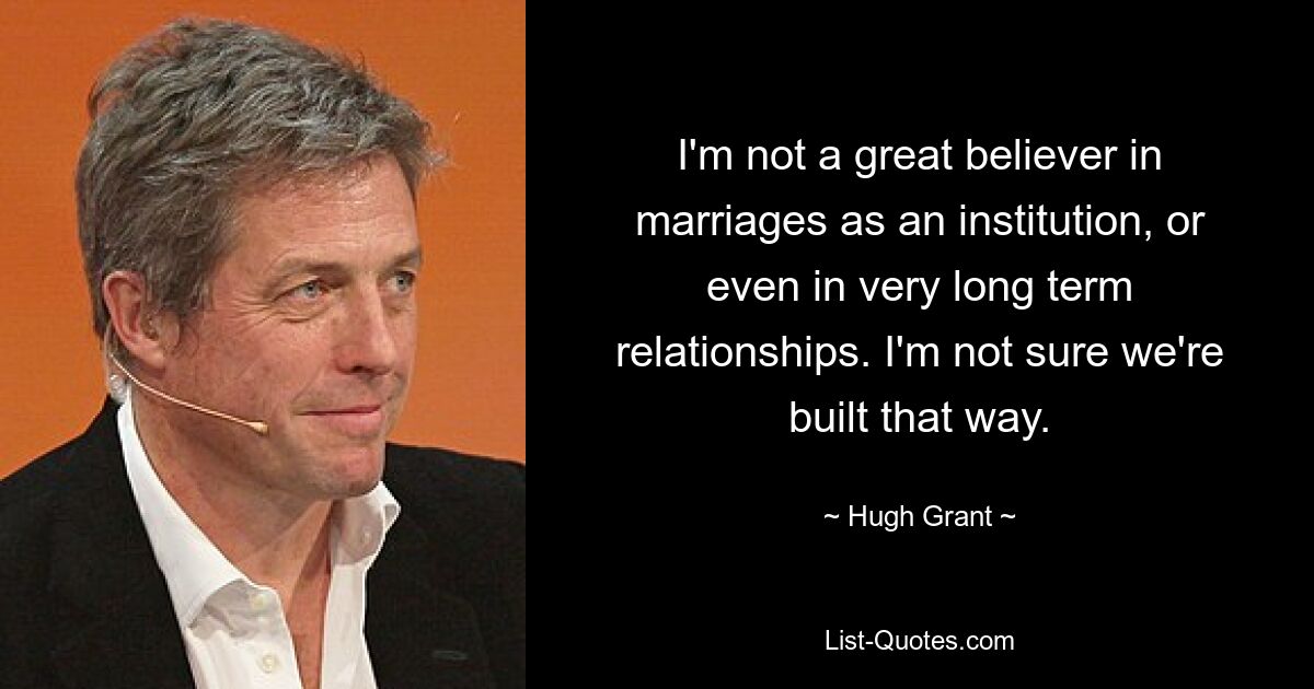 I'm not a great believer in marriages as an institution, or even in very long term relationships. I'm not sure we're built that way. — © Hugh Grant