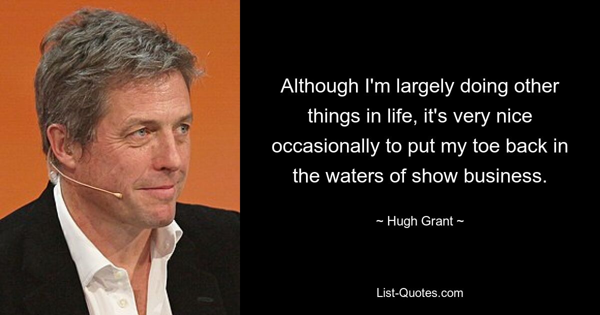 Although I'm largely doing other things in life, it's very nice occasionally to put my toe back in the waters of show business. — © Hugh Grant