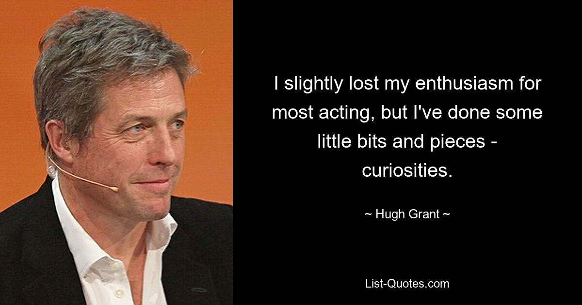 I slightly lost my enthusiasm for most acting, but I've done some little bits and pieces - curiosities. — © Hugh Grant