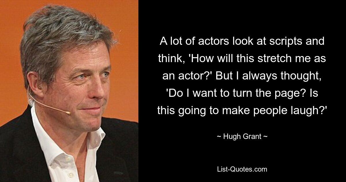 A lot of actors look at scripts and think, 'How will this stretch me as an actor?' But I always thought, 'Do I want to turn the page? Is this going to make people laugh?' — © Hugh Grant