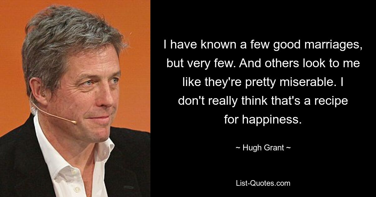 I have known a few good marriages, but very few. And others look to me like they're pretty miserable. I don't really think that's a recipe for happiness. — © Hugh Grant