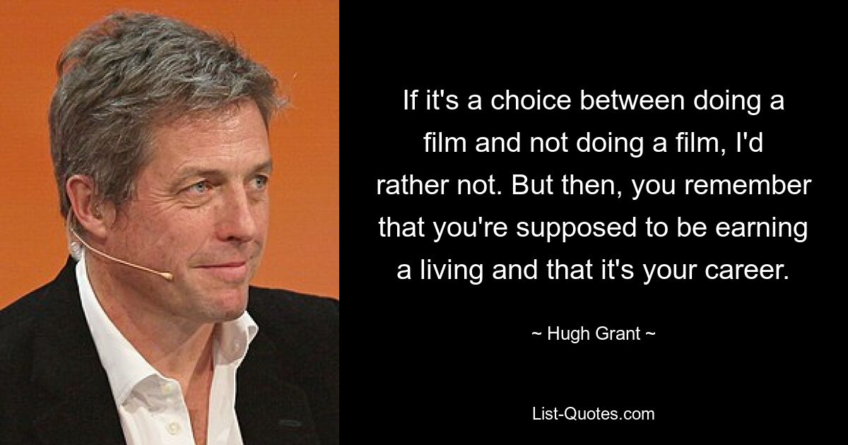 If it's a choice between doing a film and not doing a film, I'd rather not. But then, you remember that you're supposed to be earning a living and that it's your career. — © Hugh Grant