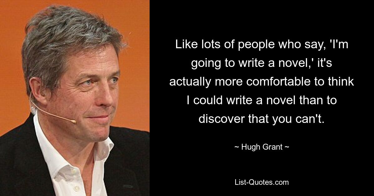 Like lots of people who say, 'I'm going to write a novel,' it's actually more comfortable to think I could write a novel than to discover that you can't. — © Hugh Grant