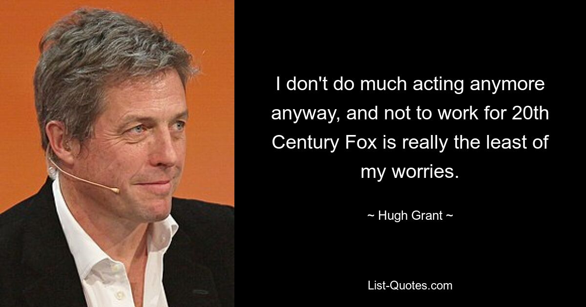 I don't do much acting anymore anyway, and not to work for 20th Century Fox is really the least of my worries. — © Hugh Grant