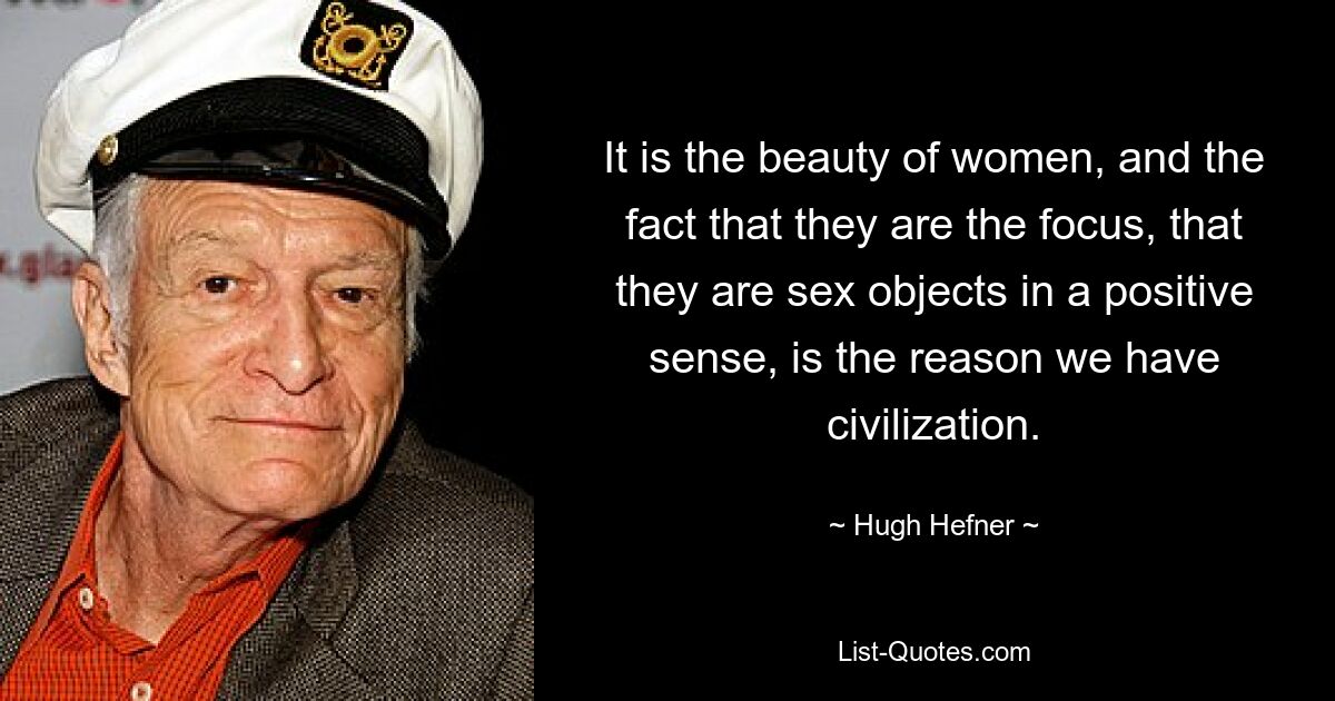 It is the beauty of women, and the fact that they are the focus, that they are sex objects in a positive sense, is the reason we have civilization. — © Hugh Hefner