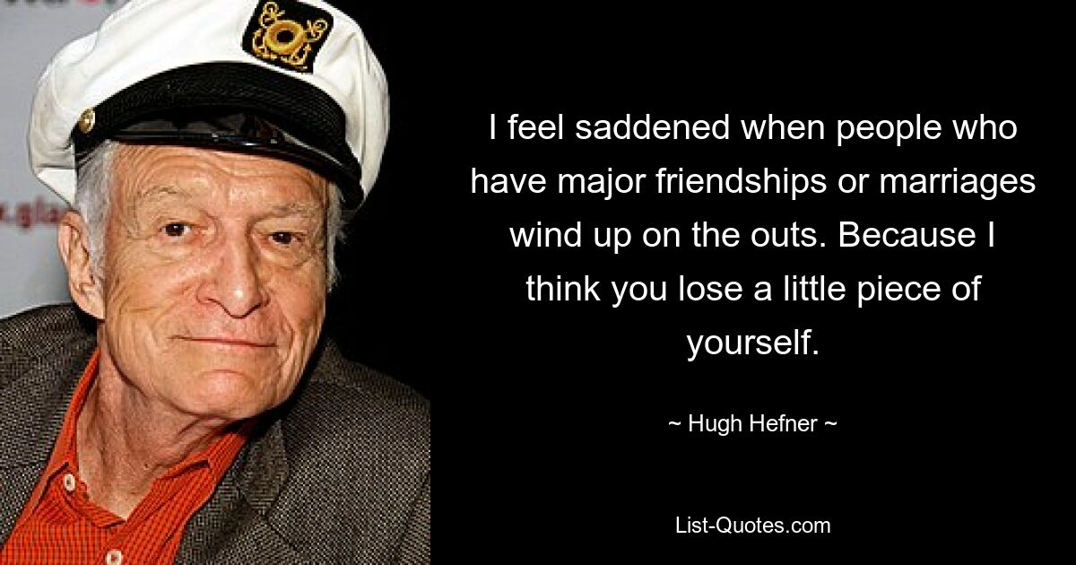 I feel saddened when people who have major friendships or marriages wind up on the outs. Because I think you lose a little piece of yourself. — © Hugh Hefner