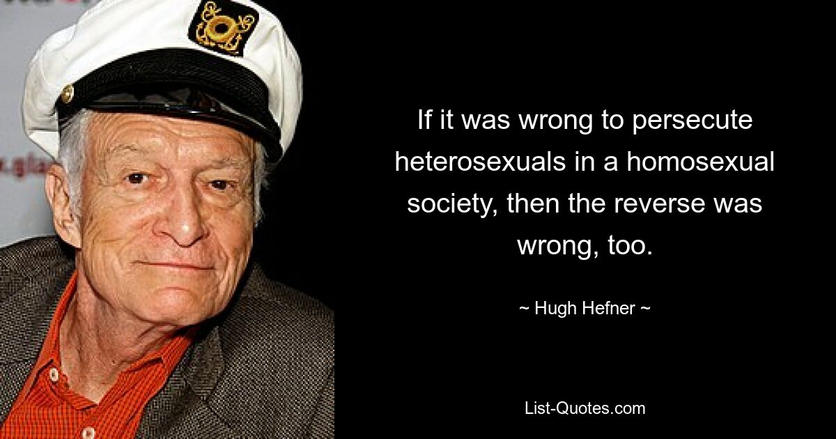 If it was wrong to persecute heterosexuals in a homosexual society, then the reverse was wrong, too. — © Hugh Hefner