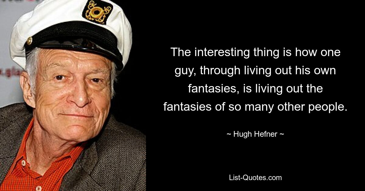 The interesting thing is how one guy, through living out his own fantasies, is living out the fantasies of so many other people. — © Hugh Hefner