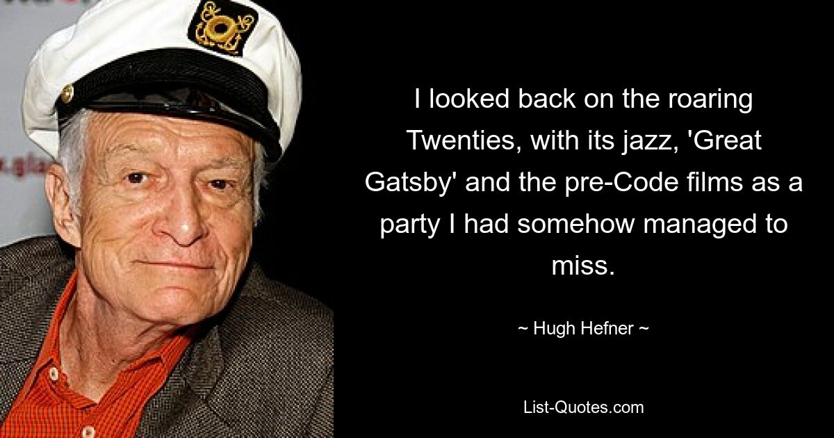 I looked back on the roaring Twenties, with its jazz, 'Great Gatsby' and the pre-Code films as a party I had somehow managed to miss. — © Hugh Hefner