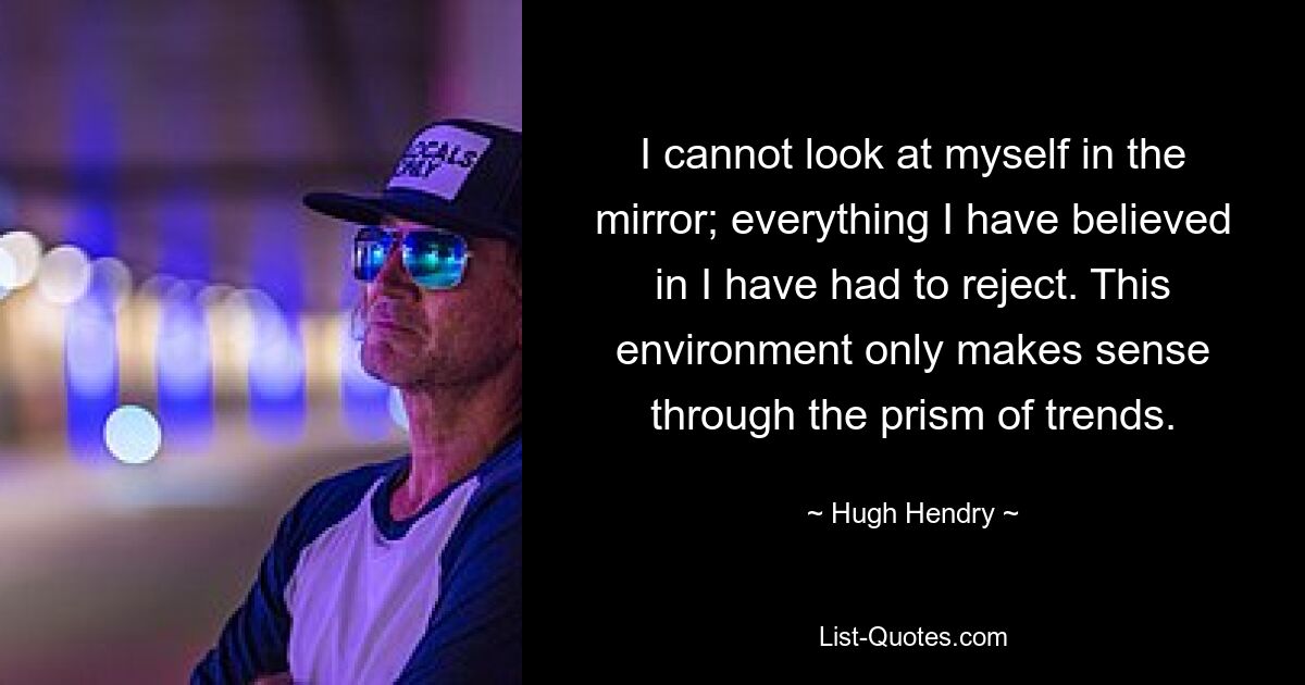 I cannot look at myself in the mirror; everything I have believed in I have had to reject. This environment only makes sense through the prism of trends. — © Hugh Hendry