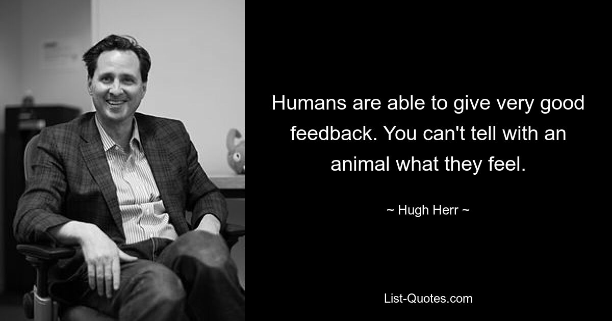 Humans are able to give very good feedback. You can't tell with an animal what they feel. — © Hugh Herr