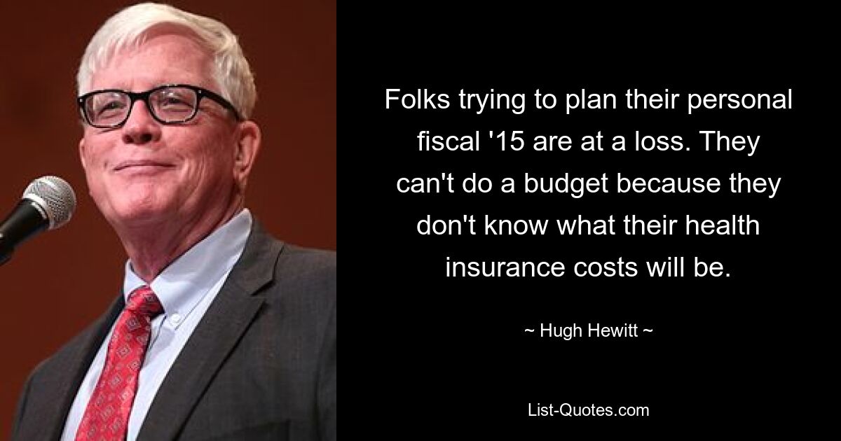 Folks trying to plan their personal fiscal '15 are at a loss. They can't do a budget because they don't know what their health insurance costs will be. — © Hugh Hewitt