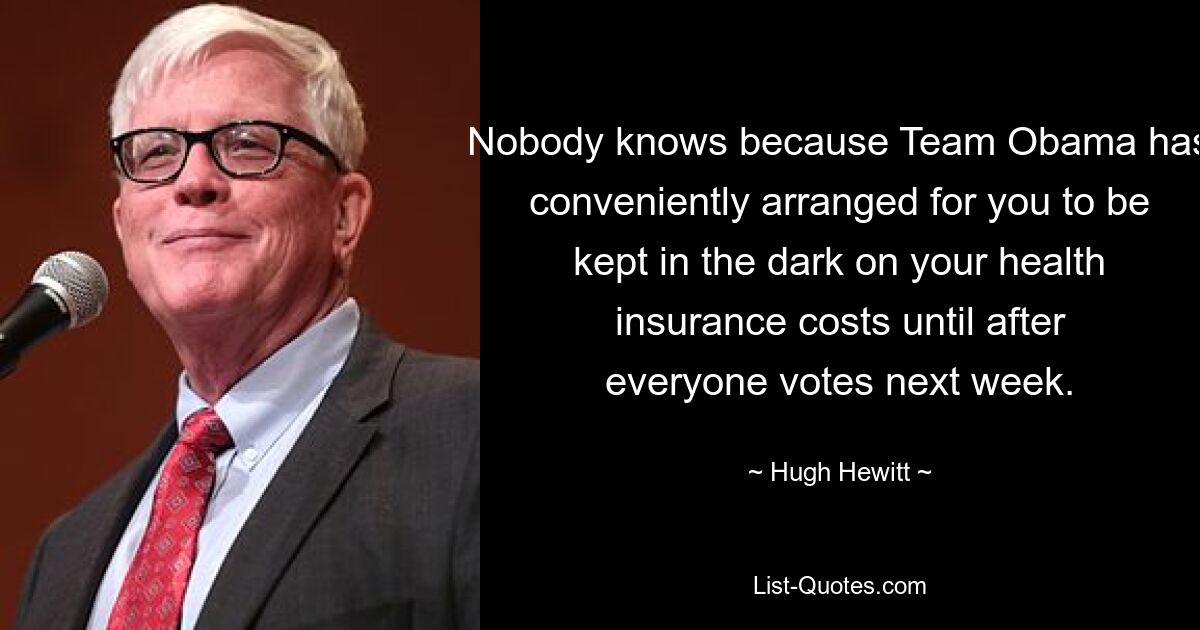 Nobody knows because Team Obama has conveniently arranged for you to be kept in the dark on your health insurance costs until after everyone votes next week. — © Hugh Hewitt