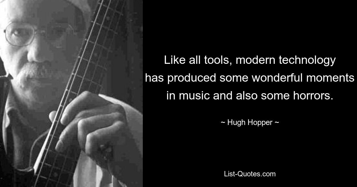 Like all tools, modern technology has produced some wonderful moments in music and also some horrors. — © Hugh Hopper