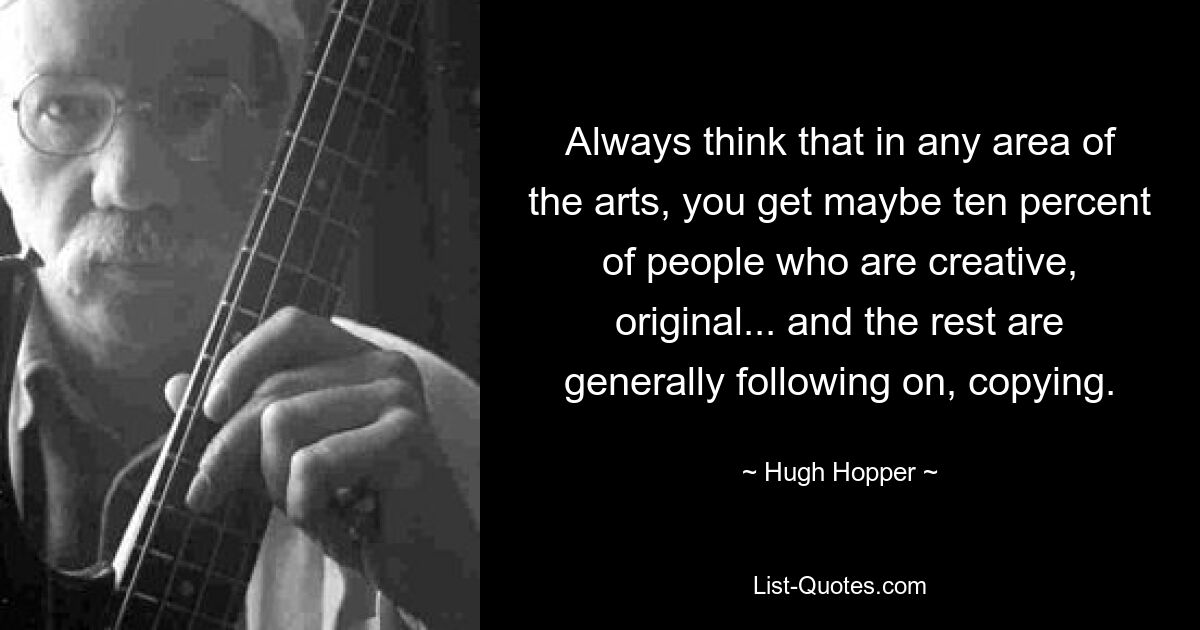 Always think that in any area of the arts, you get maybe ten percent of people who are creative, original... and the rest are generally following on, copying. — © Hugh Hopper