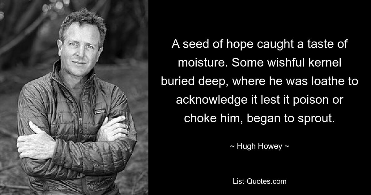 A seed of hope caught a taste of moisture. Some wishful kernel buried deep, where he was loathe to acknowledge it lest it poison or choke him, began to sprout. — © Hugh Howey