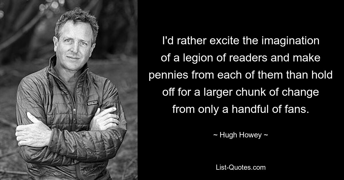 I'd rather excite the imagination of a legion of readers and make pennies from each of them than hold off for a larger chunk of change from only a handful of fans. — © Hugh Howey