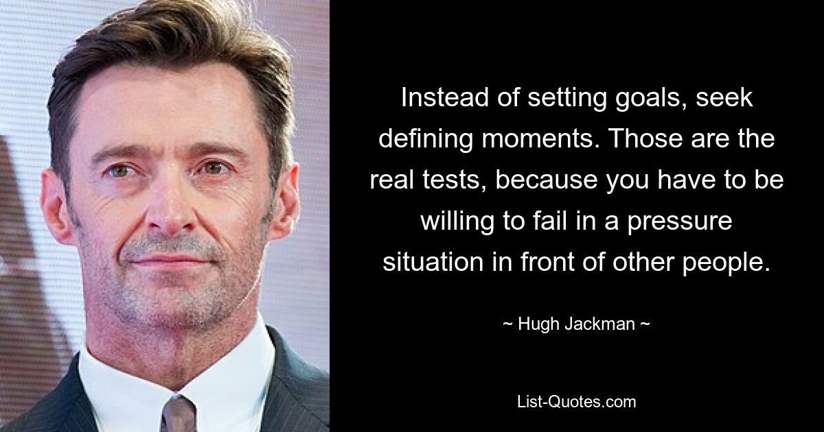 Instead of setting goals, seek defining moments. Those are the real tests, because you have to be willing to fail in a pressure situation in front of other people. — © Hugh Jackman