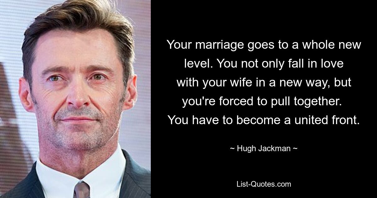 Your marriage goes to a whole new level. You not only fall in love with your wife in a new way, but you're forced to pull together.  You have to become a united front. — © Hugh Jackman