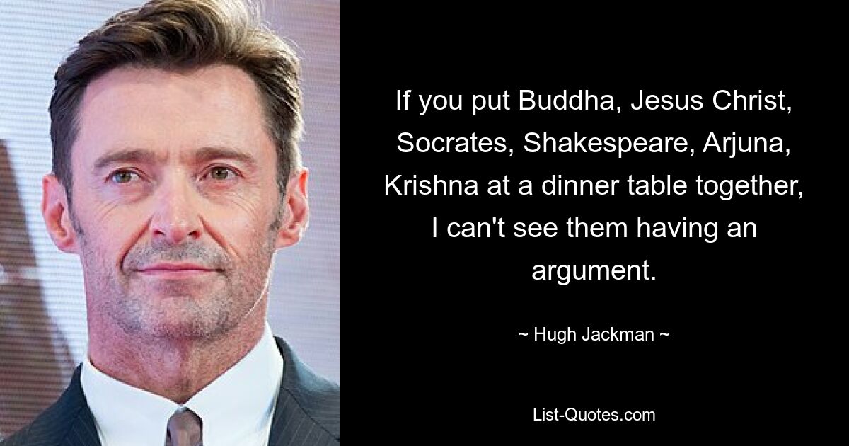 If you put Buddha, Jesus Christ, Socrates, Shakespeare, Arjuna, Krishna at a dinner table together, I can't see them having an argument. — © Hugh Jackman