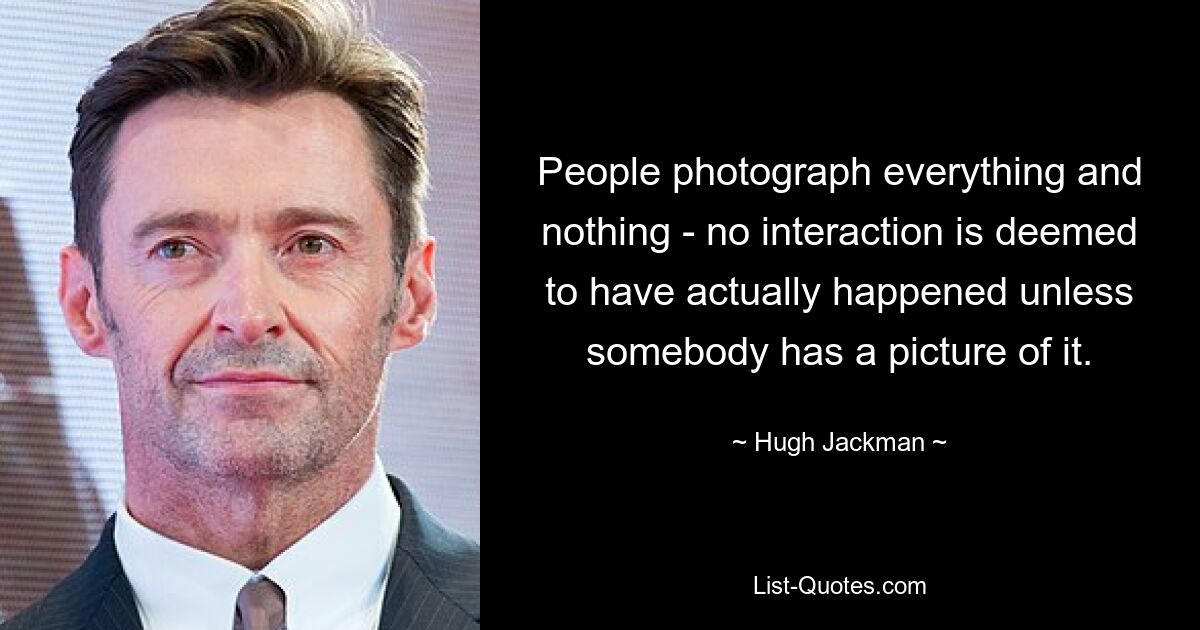 People photograph everything and nothing - no interaction is deemed to have actually happened unless somebody has a picture of it. — © Hugh Jackman