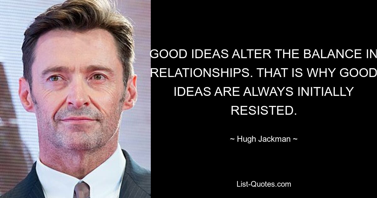 GOOD IDEAS ALTER THE BALANCE IN RELATIONSHIPS. THAT IS WHY GOOD IDEAS ARE ALWAYS INITIALLY RESISTED. — © Hugh Jackman