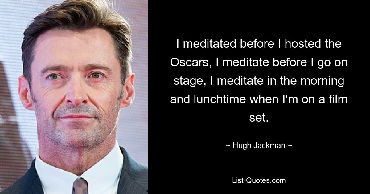 I meditated before I hosted the Oscars, I meditate before I go on stage, I meditate in the morning and lunchtime when I'm on a film set. — © Hugh Jackman